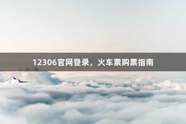 12306官网登录，火车票购票指南