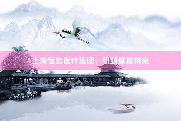 上海恒奕医疗集团：引颈健康将来